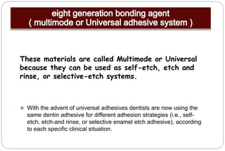 These materials are called Multimode or Universal
because they can be used as self-etch, etch and
rinse, or selective-etch systems.
 With the advent of universal adhesives dentists are now using the
same dentin adhesive for different adhesion strategies (i.e., self-
etch, etch-and rinse, or selective enamel etch adhesive), according
to each specific clinical situation.
 