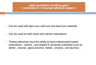  Can be used with light-cure, self-cure and dual cure materials
 Can be used for both direct and indirect restorations.
 Theses adhesives have the ability to bond methacrylate based
restoratives , cement , and sealant to all dental substrates such as
dentin , enamel , glass ionomer, metals , zirconia , and alumina .
 
