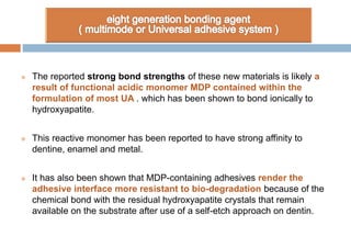  The reported strong bond strengths of these new materials is likely a
result of functional acidic monomer MDP contained within the
formulation of most UA . which has been shown to bond ionically to
hydroxyapatite.
 This reactive monomer has been reported to have strong affinity to
dentine, enamel and metal.
 It has also been shown that MDP-containing adhesives render the
adhesive interface more resistant to bio-degradation because of the
chemical bond with the residual hydroxyapatite crystals that remain
available on the substrate after use of a self-etch approach on dentin.
 