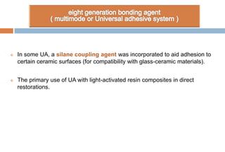  In some UA, a silane coupling agent was incorporated to aid adhesion to
certain ceramic surfaces (for compatibility with glass-ceramic materials).
 The primary use of UA with light-activated resin composites in direct
restorations.
 