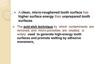  A clean, micro-roughened tooth surface has
higher surface energy than unprepared tooth
surfaces.
 The acid etch technique by which contaminants are
removed and micro-porosities are created, is
widely used to generate high-energy tooth
surfaces and promote wetting by adhesive
monomers.
 