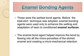  These were the earliest bond agents. Before the
total-etch technique was adopted, enamel bonding
agents were used only to enhance the wetting and
adaptation of resin to conditioned enamel surfaces.
 The enamel bond agent helped improve the bond by
flowing into all the micro-porosities of the etched
enamel and creating a micro-mechanical retention.
 