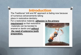 The Traditional “drill and fill” approach is fading now because
of numerous advancements taking
place in restorative dentistry.
For a restorative material, adhesion is the primary
requirement so that restorative
materials can be bonded to
enamel or dentin and without
the need of extensive tooth
preparation.
 