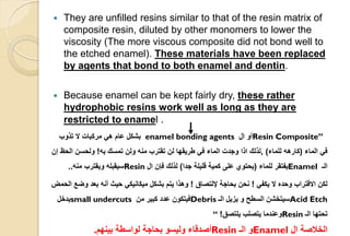  They are unfilled resins similar to that of the resin matrix of
composite resin, diluted by other monomers to lower the
viscosity (The more viscous composite did not bond well to
the etched enamel). These materials have been replaced
by agents that bond to both enamel and dentin.
 Because enamel can be kept fairly dry, these rather
hydrophobic resins work well as long as they are
restricted to enamel .
Resin Composite”‫ال‬ ‫أو‬enamel bonding agents‫تذوب‬ ‫ال‬ ‫مركبات‬ ‫هي‬ ‫عام‬ ‫بشكل‬
‫الماء‬ ‫في‬(‫للماء‬ ‫كارهه‬),‫به‬ ‫تمسك‬ ‫ولن‬ ‫منه‬ ‫تقترب‬ ‫لن‬ ‫طريقها‬ ‫في‬ ‫الماء‬ ‫وجدت‬ ‫اذا‬ ‫لذلك‬!‫إن‬ ‫الحظ‬ ‫ولحسن‬
‫الـ‬Enamel‫للماء‬ ‫يفتقر‬(‫جدا‬ ‫قليلة‬ ‫كمية‬ ‫على‬ ‫يحتوي‬)‫ال‬ ‫فإن‬ ‫لذلك‬Resin‫منه‬ ‫ويقترب‬ ‫سيقبله‬..
‫يكفي‬ ‫ال‬ ‫وحده‬ ‫االقتراب‬ ‫لكن‬!‫إللتصاق‬ ‫بحاجة‬ ‫نحن‬!‫الحمض‬ ‫وضع‬ ‫بعد‬ ‫أنه‬ ‫حيث‬ ‫ميكانيكي‬ ‫بشكل‬ ‫يتم‬ ‫وهذا‬
Acid Etch‫الـ‬ ‫يزيل‬ ‫و‬ ‫السطح‬ ‫سيتخشن‬Debris‫من‬ ‫كبير‬ ‫عدد‬ ‫فيتكون‬small undercuts‫يدخل‬
‫الـ‬ ‫تحتها‬Resin‫يلتصق‬ ‫يتصلب‬ ‫وعندما‬!“
‫ال‬ ‫الخالصة‬Enamel‫الـ‬ ‫و‬Resin‫بينهم‬ ‫لواسطة‬ ‫بحاجة‬ ‫وليسو‬ ‫أصدقاء‬.
 