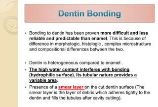  Bonding to dentin has been proven more difficult and less
reliable and predictable than enamel. This is because of
difference in morphologic, histologic , complex microstructure
and compositional differences between the two.
 Dentin is heterogeneous compared to enamel .
 The high water content interferes with bonding
(hydrophilic surface). Its tubular nature provides a
variable area.
 Presence of a smear layer on the cut dentin surface (The
smear layer is the layer of debris which adheres tightly to the
dentin and fills the tubules after cavity cutting).
 