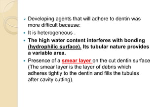  Developing agents that will adhere to dentin was
more difficult because:
 It is heterogeneous .
 The high water content interferes with bonding
(hydrophilic surface). Its tubular nature provides
a variable area.
 Presence of a smear layer on the cut dentin surface
(The smear layer is the layer of debris which
adheres tightly to the dentin and fills the tubules
after cavity cutting).
 
