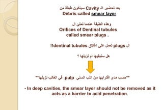 ‫الـ‬ ‫تحضير‬ ‫بعد‬Cavity‫من‬ ‫طبقة‬ ‫سيتكون‬
smear layerDebris called
‫ال‬ ‫تملئ‬ ‫عندما‬ ‫الطبقة‬ ‫وهذه‬
Orifices of Dentinal tubules
called smear plugs .
‫ال‬plugs‫اغالق‬ ‫على‬ ‫تعمل‬dentinal tubules!!
‫؟‬ ‫نزيلها‬ ‫أم‬ ‫سنبقيها‬ ‫هل‬
** ‫في‬‫الغالب‬‫نزيلها‬ ,pulp ‫السني‬ ‫اللب‬ ‫من‬ ‫اقترابها‬ ‫مدى‬ ‫**حسب‬
- In deep cavities, the smear layer should not be removed as it
acts as a barrier to acid penetration.
 