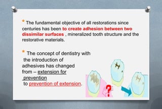 The fundamental objective of all restorations since
centuries has been to create adhesion between two
dissimilar surfaces , mineralized tooth structure and the
restorative materials.
The concept of dentistry with
the introduction of
adhesives has changed
from – extension for
prevention
to prevention of extension.
 