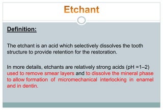 Definition:
The etchant is an acid which selectively dissolves the tooth
structure to provide retention for the restoration.
In more details, etchants are relatively strong acids (pH =1–2)
used to remove smear layers and to dissolve the mineral phase
to allow formation of micromechanical interlocking in enamel
and in dentin.
 