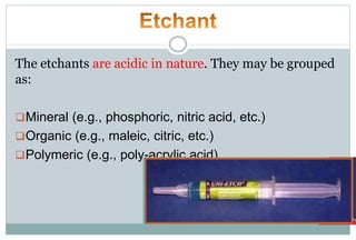 The etchants are acidic in nature. They may be grouped
as:
Mineral (e.g., phosphoric, nitric acid, etc.)
Organic (e.g., maleic, citric, etc.)
Polymeric (e.g., poly-acrylic acid)
 
