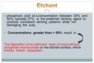  phosphoric acid at a concentration between 30% and
50%, typically 37%, is the preferred etching agent to
produce consistent etching patterns while not
damaging the pulp.
 Concentrations greater than > 50% result in
The deposition of an adherent layer of monocalcium
phosphate monohydrate on the etched surface, which
inhibits further dissolution.
 