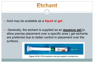  Acid may be available as a liquid or gel.
 Generally, the etchant is supplied as an aqueous gel to
allow precise placement over a specific area ( gel etchants
are preferred due to better control in placement over the
surface) .
 