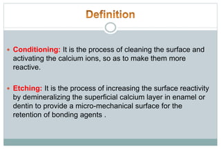  Conditioning: It is the process of cleaning the surface and
activating the calcium ions, so as to make them more
reactive.
 Etching: It is the process of increasing the surface reactivity
by demineralizing the superficial calcium layer in enamel or
dentin to provide a micro-mechanical surface for the
retention of bonding agents .
 