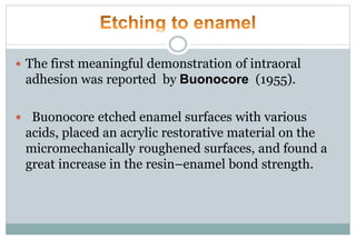  The first meaningful demonstration of intraoral
adhesion was reported by Buonocore (1955).
 Buonocore etched enamel surfaces with various
acids, placed an acrylic restorative material on the
micromechanically roughened surfaces, and found a
great increase in the resin–enamel bond strength.
 