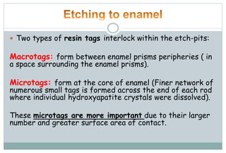  Two types of resin tags interlock within the etch-pits:
Macrotags: form between enamel prisms peripheries ( in
a space surrounding the enamel prisms).
Microtags: form at the core of enamel (Finer network of
numerous small tags is formed across the end of each rod
where individual hydroxyapatite crystals were dissolved).
These microtags are more important due to their larger
number and greater surface area of contact.
 
