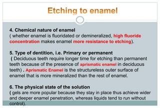 4. Chemical nature of enamel
( whether enamel is fluoridated or demineralized, high fluoride
concentration makes enamel more resistance to etching).
5. Type of dentition, i.e. Primary or permanent
( Deciduous teeth require longer time for etching than permanent
teeth because of the presence of aprismatic enamel in deciduous
teeth) . Aprismatic Enamel is the structureless outer surface of
enamel that is more mineralized than the rest of enamel.
6. The physical state of the solution
( gels are more popular because they stay in place thus achieve wider
and deeper enamel penetration, whereas liquids tend to run without
control).
 