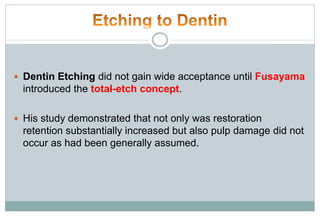  Dentin Etching did not gain wide acceptance until Fusayama
introduced the total-etch concept.
 His study demonstrated that not only was restoration
retention substantially increased but also pulp damage did not
occur as had been generally assumed.
 