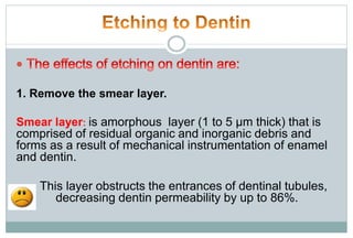 1. Remove the smear layer.
Smear layer: is amorphous layer (1 to 5 μm thick) that is
comprised of residual organic and inorganic debris and
forms as a result of mechanical instrumentation of enamel
and dentin.
This layer obstructs the entrances of dentinal tubules,
decreasing dentin permeability by up to 86%.
 