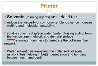  Solvents (thinning agents) are added to :
reduce the viscosity of co-monomer blends hence increase
wetting and molecular wettability.
volatile solvents displace water (water chasing ability) from
the wet collagen network and dentinal surface
allowing monomers to penetrate the collagen fiber
network.
Water solvent can re-expand the collapsed collagen
network thus helping in better penetration and bonding
between resin and dentin.
 