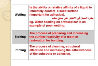 Wetting
Is the ability or relative affinity of a liquid to
intimately contact a solid surface
(important for adhesive).
‫مقدرة‬‫صلب‬ ‫سطح‬ ‫على‬ ‫االنتشار‬ ‫في‬ ‫السائل‬
eg. Water beading on a waxed car is an
example of poor wetting.
Etching
The process of preparing and increasing
the surface reactivity of a tooth or
restoration for bonding.
Priming
The process of cleaning, structural
alteration and increasing the adhesiveness
of the substrate or adhesive.
 