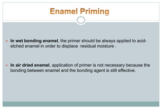  In wet bonding enamel, the primer should be always applied to acid-
etched enamel in order to displace residual moisture .
 In air dried enamel, application of primer is not necessary because the
bonding between enamel and the bonding agent is still effective.
 