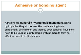  Adhesive are generally hydrophobic monomers. Being
hydrophobic they do not wet the tooth leading to air
entrapment, air inhibition and thereby poor bonding. Thus they
have to be used in combination with primers to form an
effective bond to tooth structure.
 