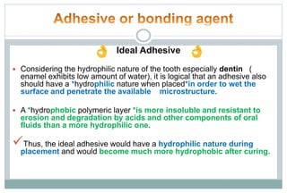 Ideal Adhesive
 Considering the hydrophilic nature of the tooth especially dentin (
enamel exhibits low amount of water), it is logical that an adhesive also
should have a *hydrophilic nature when placed*in order to wet the
surface and penetrate the available microstructure.
 A *hydrophobic polymeric layer *is more insoluble and resistant to
erosion and degradation by acids and other components of oral
fluids than a more hydrophilic one.
Thus, the ideal adhesive would have a hydrophilic nature during
placement and would become much more hydrophobic after curing.
 