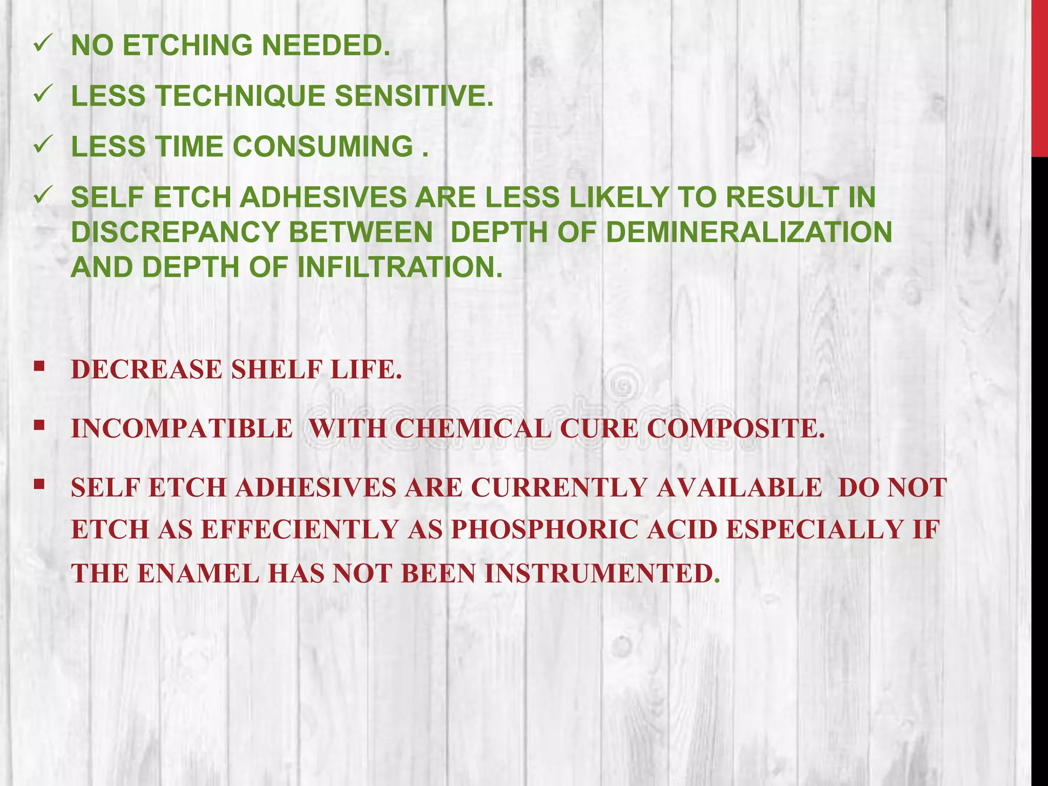  NO ETCHING NEEDED.
 LESS TECHNIQUE SENSITIVE.
 LESS TIME CONSUMING .
 SELF ETCH ADHESIVES ARE LESS LIKELY TO RESULT IN
DISCREPANCY BETWEEN DEPTH OF DEMINERALIZATION
AND DEPTH OF INFILTRATION.
 DECREASE SHELF LIFE.
 INCOMPATIBLE WITH CHEMICAL CURE COMPOSITE.
 SELF ETCH ADHESIVES ARE CURRENTLY AVAILABLE DO NOT
ETCH AS EFFECIENTLY AS PHOSPHORIC ACID ESPECIALLY IF
THE ENAMEL HAS NOT BEEN INSTRUMENTED.
 