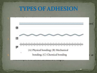 1. Physical - based on secondary forces
– Vander Waals forces, hydrogen bonds, dispersion forces(
speciallywhen surfaces are smooth and polished )
2. Chemical - based on primary forces
– covalent, ionic, metallic bonds.
3. Mechanical -based on penetration of one material into another at
microscopic level (when surfaces are rough).
10
 