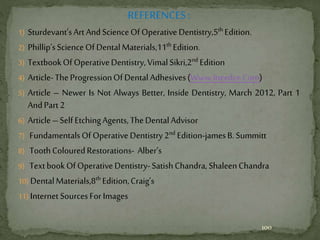 REFERENCES:
1) Sturdevant’sArt AndScienceOfOperativeDentistry,5th Edition.
2) Phillip’sScienceOfDentalMaterials,11th Edition.
3) TextbookOf OperativeDentistry,VimalSikri,2nd Edition
4) Article-TheProgressionOfDentalAdhesives(Www.Ineedce.Com)
5) Article – Newer Is Not Always Better, Inside Dentistry, March 2012, Part 1
AndPart2
6) Article–SelfEtchingAgents,TheDentalAdvisor
7) FundamentalsOf OperativeDentistry2nd Edition-jamesB.Summitt
8) ToothColouredRestorations- Alber’s
9) TextbookOfOperativeDentistry-SatishChandra,ShaleenChandra
10) DentalMaterials,8th Edition,Craig’s
11) InternetSourcesForImages
100
 