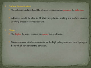 4. Surface Contamination
 Thesubstrate surface should be cleanas contamination prevents the adhesion.
 Adhesive should be able to fill their irregularities making the surface smooth
allowing proper or intimate contact .
5. Water
 Thehigher the water content, the poorer is the adhesion.
 Water can react with both materials by the high polar group and form hydrogen
bond which can hamper the adhesion.
12
 