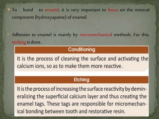  To bond to enamel, it is very important to focus on the mineral
component (hydroxyapatite) of enamel.
• Adhesion to enamel is mainly by micromechanical methods. For this,
etching isdone.
14
 