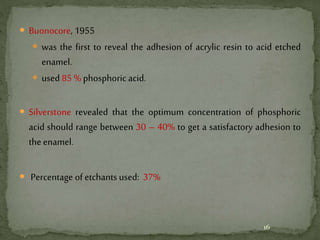  Buonocore, 1955
 was the first to reveal the adhesion of acrylic resin to acid etched
enamel.
 used 85 % phosphoric acid.
 Silverstone revealed that the optimum concentration of phosphoric
acid should range between 30 – 40% to get a satisfactory adhesion to
the enamel.
 Percentage of etchants used: 37%
16
 