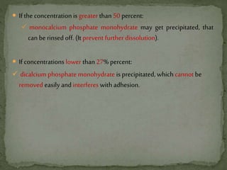  If the concentration is greater than50 percent:
 monocalcium phosphate monohydrate may get precipitated, that
can be rinsed off. (It prevent further dissolution).
 If concentrations lower than 27% percent:
 dicalcium phosphate monohydrate is precipitated, which cannotbe
removed easily and interferes with adhesion.
 