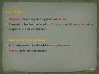  Originally,the etching time suggested was 60 sec.
 Currently, it has been reduced to 15 sec as it produces same surface
roughness as a 60 sec etch time.
Teethrequiringlonger application-
Acid resistant teeth ( with high F content/ Fluorosis).
Primary teeth (More aprismatic).
18
 