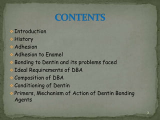  Introduction
 History
 Adhesion
 Adhesion to Enamel
 Bonding to Dentin and its problems faced
 Ideal Requirements of DBA
 Composition of DBA
 Conditioning of Dentin
 Primers, Mechanism of Action of Dentin Bonding
Agents
2
 