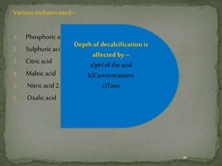Various etchants used –
1. Phosphoric acid – as liquid or gel.
2. Sulphuric acid 2 %
3. Citric acid
4. Maleicacid 10 %
5. Nitric acid2.5 %
6. Oxalicacid
21
Depth of decalcification is
affected by–
a)pH of the acid
b)Concentrations
c)Time
 