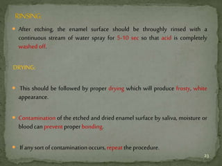  After etching, the enamel surface should be throughly rinsed with a
continuous stream of water spray for 5-10 sec so that acid is completely
washedoff.
DRYING:
 This should be followed by proper drying which will produce frosty, white
appearance.
 Contamination of the etched and dried enamel surface by saliva, moisture or
bloodcanpreventproperbonding.
 If anysortofcontaminationoccurs,repeat theprocedure.
23
 