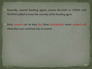  Generally, enamel bonding agents contain Bis-GMA or UDMA with
TEGDMA added to lower the viscosity of the bonding agent.
 Since, enamel can be kept dry, these hydrophobic resins worked well
when they were confined only to enamel.
24
 