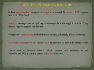 PROBLEMS IN BONDINGTO DENTIN
1) It has considerable amount of organic material & water (30% organic
material;20%fluid).
2) Random arrangement of hydroxyapatite crystals in the organic matrix. (They
havea regularpatterninenamel).
3) Presenceofdentinalfluidwhichflowsoutward,adverselyaffectsbonding.
4) Scleroseddentinisdifficulttopenetrateasperitubulardentinbecomeswider.
5) Dentin contains dentinal tubules which contain vital processes of the
odontoblasts. This makes the dentin a sensitive structure.
26
 