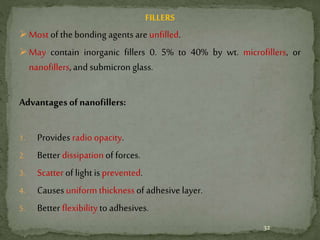 FILLERS
Most of the bonding agents are unfilled.
May contain inorganic fillers 0. 5% to 40% by wt. microfillers, or
nanofillers,and submicron glass.
Advantages of nanofillers:
1. Provides radio opacity.
2. Better dissipation of forces.
3. Scatter of light isprevented.
4. Causes uniform thicknessof adhesive layer.
5. Better flexibilityto adhesives.
32
 