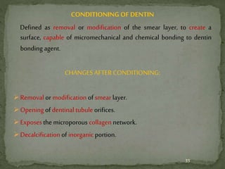 CONDITIONING OF DENTIN
Defined as removal or modification of the smear layer, to create a
surface, capable of micromechanical and chemical bonding to dentin
bonding agent.
CHANGES AFTER CONDITIONING:
Removal or modification of smear layer.
Opening of dentinal tubule orifices.
Exposesthe microporous collagen network.
Decalcification of inorganic portion.
33
 