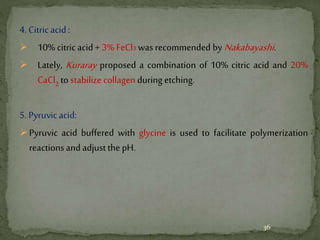 4. Citricacid:
 10% citricacid+ 3% FeCl3 was recommended by Nakabayashi.
 Lately, Kuraray proposed a combination of 10% citric acid and 20%
CaCl2 to stabilize collagen during etching.
5. Pyruvic acid:
Pyruvic acid buffered with glycine is used to facilitate polymerization
reactions and adjust the pH.
36
 