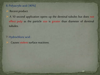 6. Polyacrylicacid: [40%]
 Recent product.
 A 10 second application opens up the dentinal tubules but does not
effect pulp as the particle size is greater than diameter of dentinal
tubules.
7. Hydrochloric acid :
 Causes violent surfacereactions.
37
 