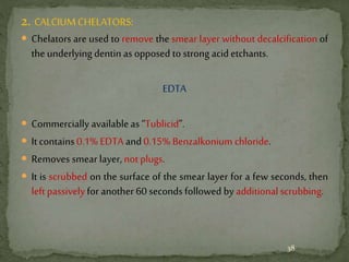 2. CALCIUM CHELATORS:
 Chelators are used to remove the smear layer without decalcification of
the underlying dentin as opposed to strong acid etchants.
EDTA
 Commercially availableas “Tublicid”.
 It contains 0.1% EDTA and0.15% Benzalkonium chloride.
 Removes smear layer, not plugs.
 It is scrubbed on the surface of the smear layer for a few seconds, then
left passivelyfor another 60 seconds followed by additional scrubbing.
38
 