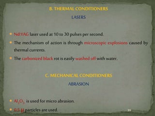 B. THERMALCONDITIONERS
LASERS
 Nd:YAG laser used at 10 to 30 pulses per second.
 The mechanism of action is through microscopic explosions caused by
thermal currents.
 The carbonized blackrot iseasily washed off with water.
C. MECHANICAL CONDITIONERS
ABRASION
 Al2O3 is used for micro abrasion.
 0.5 μparticles are used. 39
 