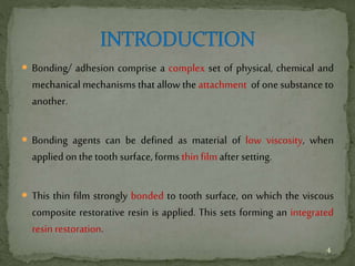  Bonding/ adhesion comprise a complex set of physical, chemical and
mechanical mechanisms that allow the attachment of one substance to
another.
 Bonding agents can be defined as material of low viscosity, when
applied on the tooth surface, forms thin film after setting.
 This thin film strongly bonded to tooth surface, on which the viscous
composite restorative resin is applied. This sets forming an integrated
resin restoration.
4
 