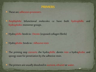 PRIMERS
 Theseare adhesion-promoters.
 Amphiphilic bifunctional molecules i.e have both hydrophillic and
hydrophobicmonomergroups.
 Hydrophillicbindsto:Dentin(exposedcollagenfibrils)
 Hydrophobicbindsto:Adhesiveresin
 The priming step converts the hydrophillic dentin into a hydrophobic and
spongystateforpenetrationbytheadhesiveresin.
 Theprimersare usuallydissolvedinacetone,ethanolorwater.
40
 