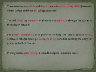  These solvents are volatile and displace water (water chasing ability) from the
dentinsurfaceandthemoistcollagennetwork.
 This will allow the monomer of the primer to penetrate through the spaces in
thecollagennetwork.
 For proper penetration, it is preferred to keep the dentin surface moist,
otherwise collagen fibers get collapsed in dry condition resisting the entry for
primerandadhesiveresin.
 Primingisdoneafter etching.It shouldbeappliedinmultiplecoats.
41
 