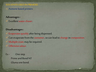 SOLVENTSUSEDINPRIMERS:
1) Acetonebasedprimers
Advantages:
 Excellentwater chaser.
Disadvantages:
 Evaporatesquicklyafter beingdispensed.
 Canevaporatefromthecontainer,socanleadtochangeincomposition.
 Multiplecoatsmay berequired.
 Offensiveodour.
Ex- Onestep
PrimeandBondNT
Glumaonebond.
42
 